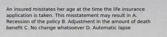 An insured misstates her age at the time the life insurance application is taken. This misstatement may result in A. Recession of the policy B. Adjustment in the amount of death benefit C. No change whatsoever D. Automatic lapse