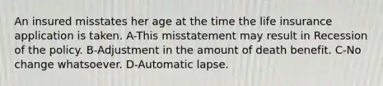 An insured misstates her age at the time the life insurance application is taken. A-This misstatement may result in Recession of the policy. B-Adjustment in the amount of death benefit. C-No change whatsoever. D-Automatic lapse.