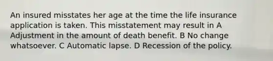 An insured misstates her age at the time the life insurance application is taken. This misstatement may result in A Adjustment in the amount of death benefit. B No change whatsoever. C Automatic lapse. D Recession of the policy.