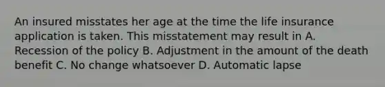 An insured misstates her age at the time the life insurance application is taken. This misstatement may result in A. Recession of the policy B. Adjustment in the amount of the death benefit C. No change whatsoever D. Automatic lapse