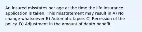 An insured misstates her age at the time the life insurance application is taken. This misstatement may result in A) No change whatsoever B) Automatic lapse. C) Recession of the policy. D) Adjustment in the amount of death benefit.