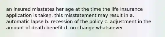 an insured misstates her age at the time the life insurance application is taken. this misstatement may result in a. automatic lapse b. recession of the policy c. adjustment in the amount of death benefit d. no change whatsoever