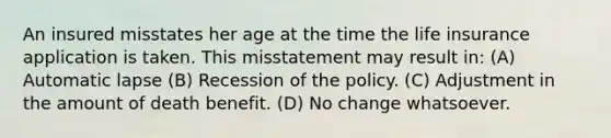 An insured misstates her age at the time the life insurance application is taken. This misstatement may result in: (A) Automatic lapse (B) Recession of the policy. (C) Adjustment in the amount of death benefit. (D) No change whatsoever.