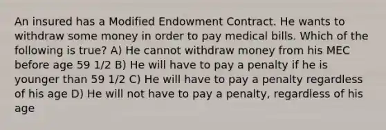 An insured has a Modified Endowment Contract. He wants to withdraw some money in order to pay medical bills. Which of the following is true? A) He cannot withdraw money from his MEC before age 59 1/2 B) He will have to pay a penalty if he is younger than 59 1/2 C) He will have to pay a penalty regardless of his age D) He will not have to pay a penalty, regardless of his age