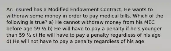 An insured has a Modified Endowment Contract. He wants to withdraw some money in order to pay medical bills. Which of the following is true? a) He cannot withdraw money from his MEC before age 59 ½ b) He will have to pay a penalty if he's younger than 59 ½ c) He will have to pay a penalty regardless of his age d) He will not have to pay a penalty regardless of his age