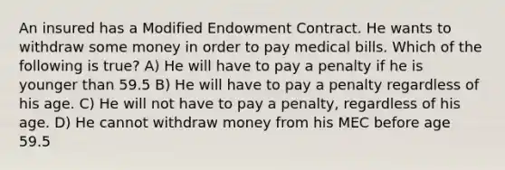 An insured has a Modified Endowment Contract. He wants to withdraw some money in order to pay medical bills. Which of the following is true? A) He will have to pay a penalty if he is younger than 59.5 B) He will have to pay a penalty regardless of his age. C) He will not have to pay a penalty, regardless of his age. D) He cannot withdraw money from his MEC before age 59.5