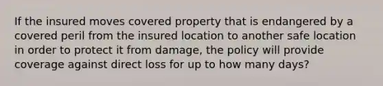 If the insured moves covered property that is endangered by a covered peril from the insured location to another safe location in order to protect it from damage, the policy will provide coverage against direct loss for up to how many days?