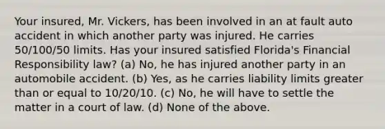 Your insured, Mr. Vickers, has been involved in an at fault auto accident in which another party was injured. He carries 50/100/50 limits. Has your insured satisfied Florida's Financial Responsibility law? (a) No, he has injured another party in an automobile accident. (b) Yes, as he carries liability limits greater than or equal to 10/20/10. (c) No, he will have to settle the matter in a court of law. (d) None of the above.