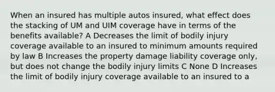 When an insured has multiple autos insured, what effect does the stacking of UM and UIM coverage have in terms of the benefits available? A Decreases the limit of bodily injury coverage available to an insured to minimum amounts required by law B Increases the property damage liability coverage only, but does not change the bodily injury limits C None D Increases the limit of bodily injury coverage available to an insured to a