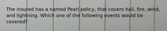 The insured has a named Pearl policy, that covers hail, fire, wind, and lightning. Which one of the following events would be covered?