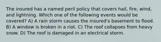 The insured has a named peril policy that covers hail, fire, wind, and lightning. Which one of the following events would be covered? A) A rain storm causes the insured's basement to flood. B) A window is broken in a riot. C) The roof collapses from heavy snow. D) The roof is damaged in an electrical storm.