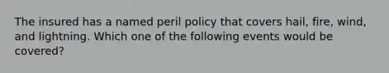 The insured has a named peril policy that covers hail, fire, wind, and lightning. Which one of the following events would be covered?