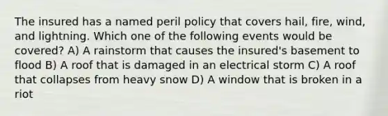 The insured has a named peril policy that covers hail, fire, wind, and lightning. Which one of the following events would be covered? A) A rainstorm that causes the insured's basement to flood B) A roof that is damaged in an electrical storm C) A roof that collapses from heavy snow D) A window that is broken in a riot