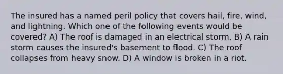 The insured has a named peril policy that covers hail, fire, wind, and lightning. Which one of the following events would be covered? A) The roof is damaged in an electrical storm. B) A rain storm causes the insured's basement to flood. C) The roof collapses from heavy snow. D) A window is broken in a riot.