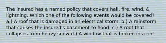 The insured has a named policy that covers hail, fire, wind, & lightning. Which one of the following events would be covered? a.) A roof that is damaged in an electrical storm. b.) A rainstorm that causes the insured's basement to flood. c.) A roof that collapses from heavy snow d.) A window that is broken in a riot