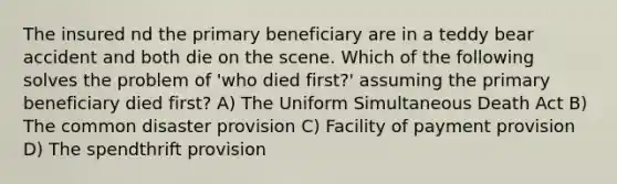 The insured nd the primary beneficiary are in a teddy bear accident and both die on the scene. Which of the following solves the problem of 'who died first?' assuming the primary beneficiary died first? A) The Uniform Simultaneous Death Act B) The common disaster provision C) Facility of payment provision D) The spendthrift provision