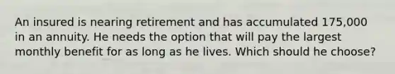 An insured is nearing retirement and has accumulated 175,000 in an annuity. He needs the option that will pay the largest monthly benefit for as long as he lives. Which should he choose?