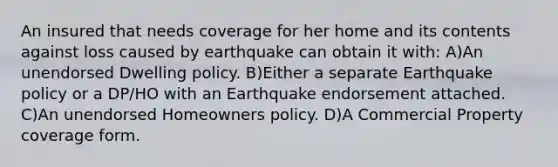 An insured that needs coverage for her home and its contents against loss caused by earthquake can obtain it with: A)An unendorsed Dwelling policy. B)Either a separate Earthquake policy or a DP/HO with an Earthquake endorsement attached. C)An unendorsed Homeowners policy. D)A Commercial Property coverage form.