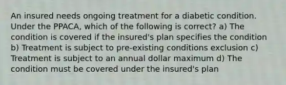 An insured needs ongoing treatment for a diabetic condition. Under the PPACA, which of the following is correct? a) The condition is covered if the insured's plan specifies the condition b) Treatment is subject to pre-existing conditions exclusion c) Treatment is subject to an annual dollar maximum d) The condition must be covered under the insured's plan