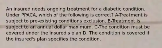 An insured needs ongoing treatment for a diabetic condition. Under PPACA, which of the following is correct? A-Treatment is subject to pre-existing conditions exclusion. B-Treatment is subject to an annual dollar maximum. C-The condition must be covered under the insured's plan D. The condition is covered if the insured's plan specifies the condition.