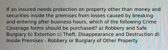 If an insured needs protection on property other than money and securities inside the premises from losses caused by breaking and entering after business hours, which of the following Crime Coverage forms should be purchased? a) Robbery and Safe Burglary b) Extortion c) Theft, Disappearance and Destruction d) Inside Premises - Robbery or Burglary of Other Property