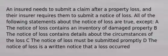 An insured needs to submit a claim after a property loss, and their insurer requires them to submit a notice of loss. All of the following statements about the notice of loss are true, except: A The notice of loss contains an inventory of damaged property B The notice of loss contains details about the circumstances of the loss C The notice of loss must be submitted promptly D The notice of loss is a written notice that a loss occurred