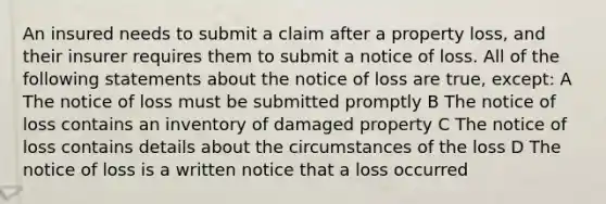 An insured needs to submit a claim after a property loss, and their insurer requires them to submit a notice of loss. All of the following statements about the notice of loss are true, except: A The notice of loss must be submitted promptly B The notice of loss contains an inventory of damaged property C The notice of loss contains details about the circumstances of the loss D The notice of loss is a written notice that a loss occurred