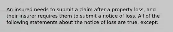 An insured needs to submit a claim after a property loss, and their insurer requires them to submit a notice of loss. All of the following statements about the notice of loss are true, except: