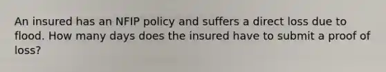 An insured has an NFIP policy and suffers a direct loss due to flood. How many days does the insured have to submit a proof of loss?