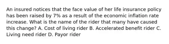 An insured notices that the face value of her life insurance policy has been raised by 7% as a result of the economic inflation rate increase. What is the name of the rider that many have caused this change? A. Cost of living rider B. Accelerated benefit rider C. Living need rider D. Payor rider