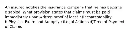 An insured notifies the insurance company that he has become disabled. What provision states that claims must be paid immediately upon written proof of loss? a)Incontestability b)Physical Exam and Autopsy c)Legal Actions d)Time of Payment of Claims