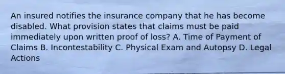 An insured notifies the insurance company that he has become disabled. What provision states that claims must be paid immediately upon written proof of loss? A. Time of Payment of Claims B. Incontestability C. Physical Exam and Autopsy D. Legal Actions