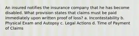 An insured notifies the insurance company that he has become disabled. What provision states that claims must be paid immediately upon written proof of loss? a. Incontestability b. Physical Exam and Autopsy c. Legal Actions d. Time of Payment of Claims