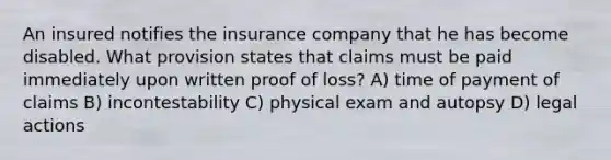 An insured notifies the insurance company that he has become disabled. What provision states that claims must be paid immediately upon written proof of loss? A) time of payment of claims B) incontestability C) physical exam and autopsy D) legal actions