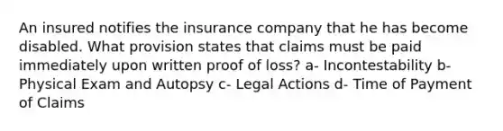 An insured notifies the insurance company that he has become disabled. What provision states that claims must be paid immediately upon written proof of loss? a- Incontestability b- Physical Exam and Autopsy c- Legal Actions d- Time of Payment of Claims