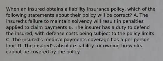 When an insured obtains a liability insurance policy, which of the following statements about their policy will be correct? A. The insured's failure to maintain solvency will result in penalties applied to claim payments B. The insurer has a duty to defend the insured, with defense costs being subject to the policy limits C. The insured's medical payments coverage has a per person limit D. The insured's absolute liability for owning fireworks cannot be covered by the policy