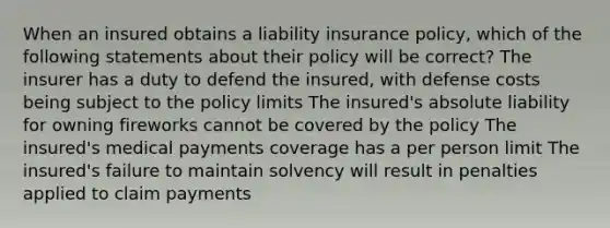 When an insured obtains a liability insurance policy, which of the following statements about their policy will be correct? The insurer has a duty to defend the insured, with defense costs being subject to the policy limits The insured's absolute liability for owning fireworks cannot be covered by the policy The insured's medical payments coverage has a per person limit The insured's failure to maintain solvency will result in penalties applied to claim payments