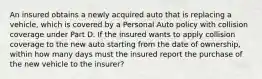 An insured obtains a newly acquired auto that is replacing a vehicle, which is covered by a Personal Auto policy with collision coverage under Part D. If the insured wants to apply collision coverage to the new auto starting from the date of ownership, within how many days must the insured report the purchase of the new vehicle to the insurer?