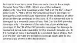 An insured may have more than one auto covered by a single Personal Auto Policy (PAP). Which one of the following statements regarding coverage under Part D of the PAP is true? Select one: A. Part D of the PAP provides primary coverage for damage to a nonowned auto regardless of the existence of other physical damage coverage on the auto. B. If a nonowned auto is damaged by a covered cause of loss, Part D of the PAP provides coverage only if the owner of the auto has physical damage coverage. C. Part D of the PAP provides coverage for damage to nonowned autos made available for the insured's regular use. D. If a nonowned auto is damaged by a covered cause of loss, Part D of the PAP provides the broadest coverage applicable to any covered auto shown in the declarations.