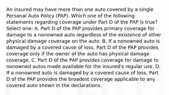 An insured may have more than one auto covered by a single Personal Auto Policy (PAP). Which one of the following statements regarding coverage under Part D of the PAP is true? Select one: A. Part D of the PAP provides primary coverage for damage to a nonowned auto regardless of the existence of other physical damage coverage on the auto. B. If a nonowned auto is damaged by a covered cause of loss, Part D of the PAP provides coverage only if the owner of the auto has physical damage coverage. C. Part D of the PAP provides coverage for damage to nonowned autos made available for the insured's regular use. D. If a nonowned auto is damaged by a covered cause of loss, Part D of the PAP provides the broadest coverage applicable to any covered auto shown in the declarations.