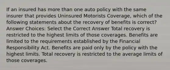 If an insured has more than one auto policy with the same insurer that provides Uninsured Motorists Coverage, which of the following statements about the recovery of benefits is correct? Answer Choices: Select the Correct Answer Total recovery is restricted to the highest limits of those coverages. Benefits are limited to the requirements established by the Financial Responsibility Act. Benefits are paid only by the policy with the highest limits. Total recovery is restricted to the average limits of those coverages.