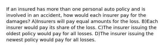 If an insured has more than one personal auto policy and is involved in an accident, how would each insurer pay for the damages? A)Insurers will pay equal amounts for the loss. B)Each insurer would pay its share of the loss. C)The insurer issuing the oldest policy would pay for all losses. D)The insurer issuing the newest policy would pay for all losses.