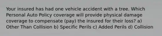 Your insured has had one vehicle accident with a tree. Which Personal Auto Policy coverage will provide physical damage coverage to compensate (pay) the insured for their loss? a) Other Than Collision b) Specific Perils c) Added Perils d) Collision