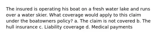 The insured is operating his boat on a fresh water lake and runs over a water skier. What coverage would apply to this claim under the boatowners policy? a. The claim is not covered b. The hull insurance c. Liability coverage d. Medical payments