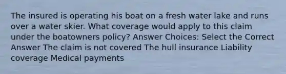 The insured is operating his boat on a fresh water lake and runs over a water skier. What coverage would apply to this claim under the boatowners policy? Answer Choices: Select the Correct Answer The claim is not covered The hull insurance Liability coverage Medical payments