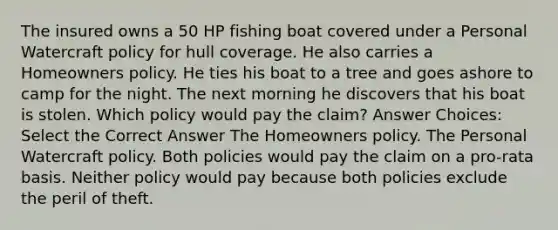 The insured owns a 50 HP fishing boat covered under a Personal Watercraft policy for hull coverage. He also carries a Homeowners policy. He ties his boat to a tree and goes ashore to camp for the night. The next morning he discovers that his boat is stolen. Which policy would pay the claim? Answer Choices: Select the Correct Answer The Homeowners policy. The Personal Watercraft policy. Both policies would pay the claim on a pro-rata basis. Neither policy would pay because both policies exclude the peril of theft.