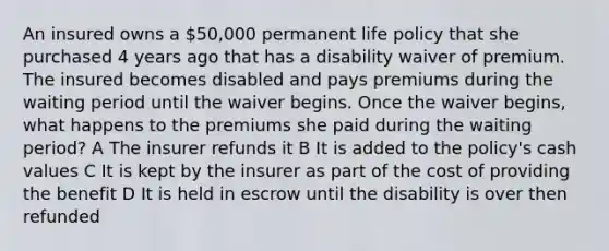 An insured owns a 50,000 permanent life policy that she purchased 4 years ago that has a disability waiver of premium. The insured becomes disabled and pays premiums during the waiting period until the waiver begins. Once the waiver begins, what happens to the premiums she paid during the waiting period? A The insurer refunds it B It is added to the policy's cash values C It is kept by the insurer as part of the cost of providing the benefit D It is held in escrow until the disability is over then refunded