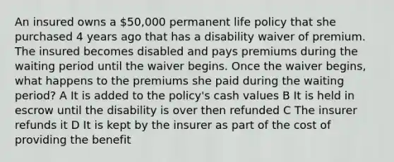 An insured owns a 50,000 permanent life policy that she purchased 4 years ago that has a disability waiver of premium. The insured becomes disabled and pays premiums during the waiting period until the waiver begins. Once the waiver begins, what happens to the premiums she paid during the waiting period? A It is added to the policy's cash values B It is held in escrow until the disability is over then refunded C The insurer refunds it D It is kept by the insurer as part of the cost of providing the benefit