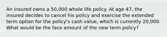 An insured owns a 50,000 whole life policy. At age 47, the insured decides to cancel his policy and exercise the extended term option for the policy's cash value, which is currently 20,000. What would be the face amount of the new term policy?