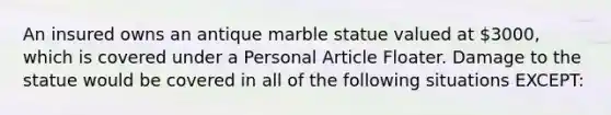 An insured owns an antique marble statue valued at 3000, which is covered under a Personal Article Floater. Damage to the statue would be covered in all of the following situations EXCEPT: